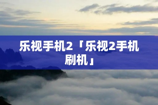 乐视手机2「乐视2手机刷机」