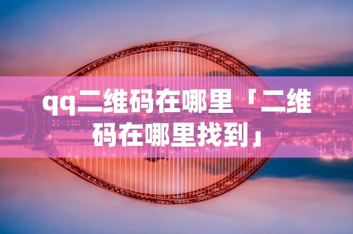 qq二维码在哪里「二维码在哪里找到」 qq二维码在哪里「二维码在哪里找到」