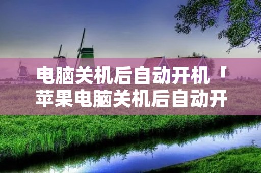 电脑关机后自动开机「苹果电脑关机后自动开机」 电脑关机后自动开机「苹果电脑关机后自动开机」