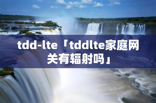 tdd-lte「tddlte家庭**有辐射吗」 tdd-lte「tddlte家庭**有辐射吗」