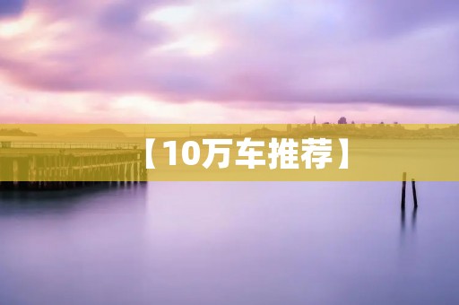 【10万车推荐】:品质与性价比兼顾的理想选择 【10万车推荐】:品质与性价比兼顾的理想选择