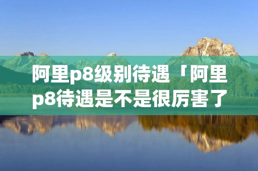 阿里p8级别待遇「阿里p8待遇是不是很厉害了」