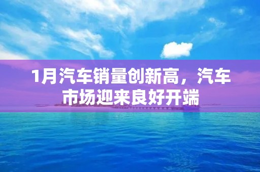 1月汽车销量创新高,汽车市场迎来良好开端 1月汽车销量创新高,汽车市场迎来良好开端
