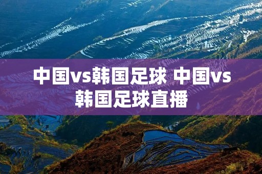 中国vs韩国足球 中国vs韩国足球直播