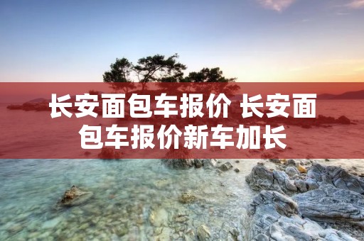 长安面包车报价 长安面包车报价新车加长