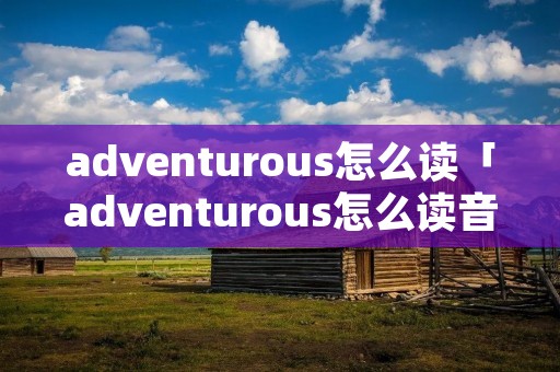 adventurous怎么读「adventurous怎么读音」 adventurous怎么读「adventurous怎么读音」