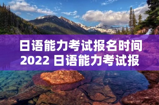 日语能力考试报名时间2022 日语能力考试报名时间过了还可以报吗
