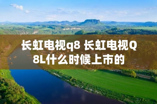 长虹电视q8 长虹电视Q8L什么时候上市的