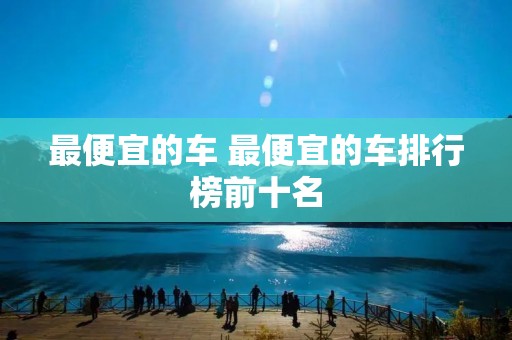 最便宜的车 最便宜的车排行榜前十名 最便宜的车 最便宜的车排行榜前十名