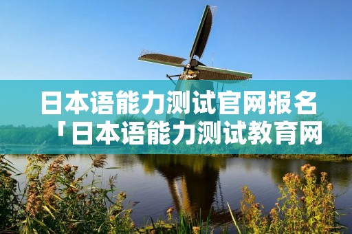 日本语能力测试官网报名「日本语能力测试教育网」