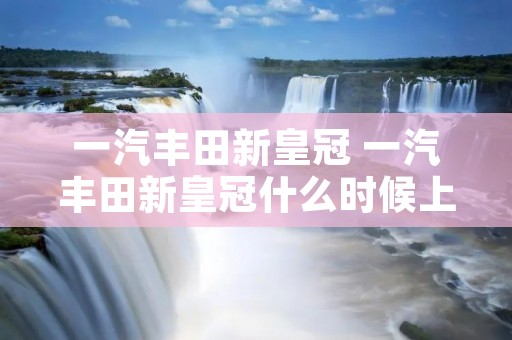 一汽丰田新皇冠 一汽丰田新皇冠什么时候上市 一汽丰田新皇冠 一汽丰田新皇冠什么时候上市