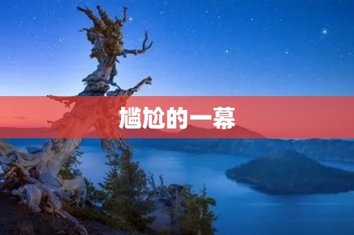 尴尬的一幕:当尴尬成为我们共同的记忆 尴尬的一幕:当尴尬成为我们共同的记忆