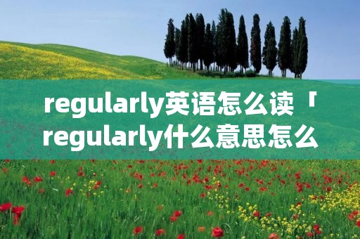 regularly英语怎么读「regularly什么意思怎么读」 regularly英语怎么读「regularly什么意思怎么读」