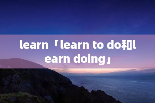 learn「learn to do和learn doing」 learn「learn to do和learn doing」