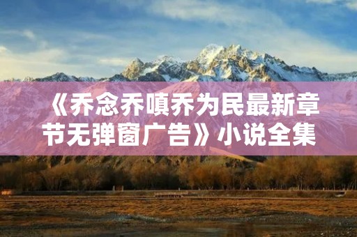 《乔念乔嗔乔为民最新章节无弹窗广告》小说全集简介