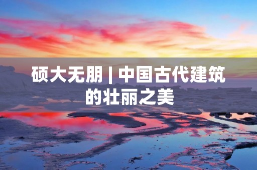 硕大无朋 | 中国古代建筑的壮丽之美