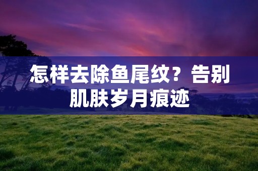 怎样去除鱼尾纹？告别肌肤岁月痕迹
