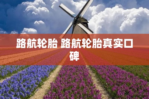 路航轮胎 路航轮胎真实口碑 路航轮胎 路航轮胎真实口碑