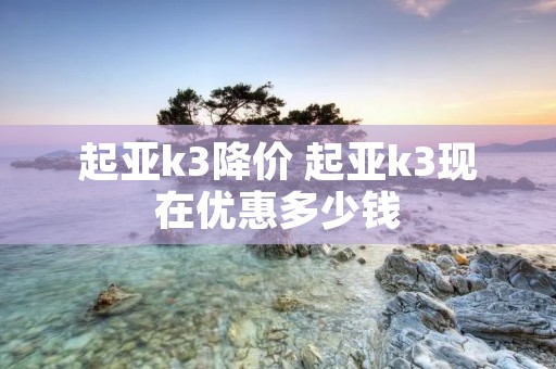 起亚k3降价 起亚k3现在优惠多少钱 起亚k3降价 起亚k3现在优惠多少钱