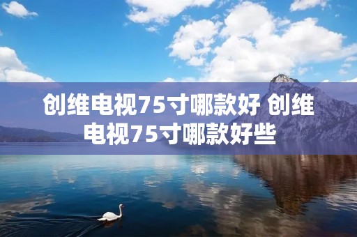 创维电视75寸哪款好 创维电视75寸哪款好些