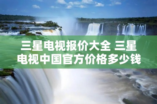 三星电视报价大全 三星电视中国官方价格多少钱