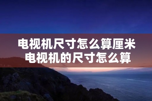 电视机尺寸怎么算厘米 电视机的尺寸怎么算怎么个算法