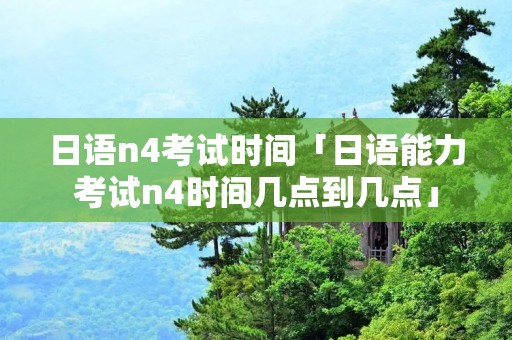 日语n4考试时间「日语能力考试n4时间几点到几点」 日语n4考试时间「日语能力考试n4时间几点到几点」