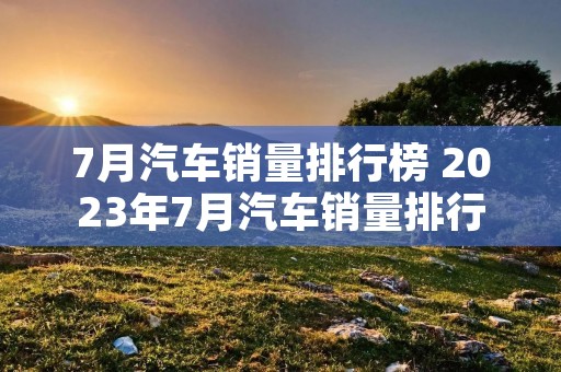 7月汽车销量排行榜 2023年7月汽车销量排行榜 7月汽车销量排行榜 2023年7月汽车销量排行榜