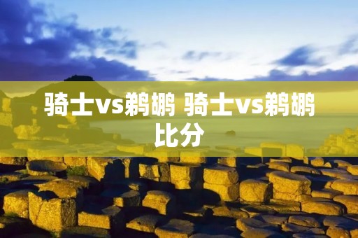 骑士vs鹈鹕 骑士vs鹈鹕比分 骑士vs鹈鹕 骑士vs鹈鹕比分