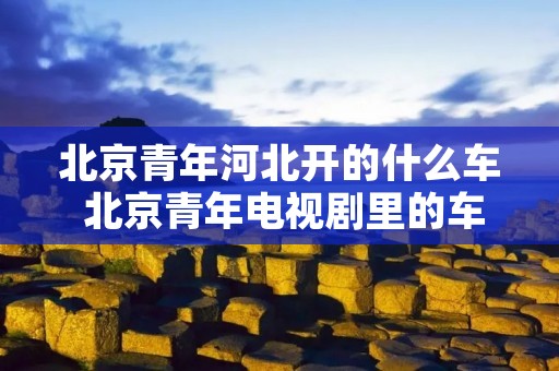 北京青年河北开的什么车 北京青年电视剧里的车是什么车 北京青年河北开的什么车 北京青年电视剧里的车是什么车