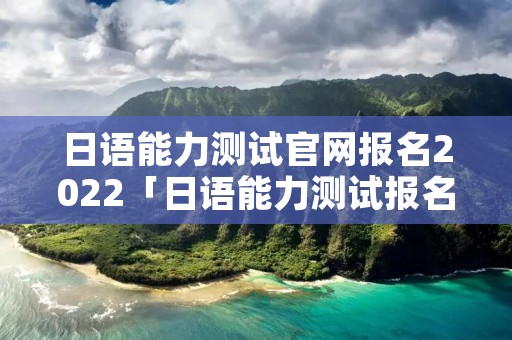 日语能力测试官网报名2022「日语能力测试报名时间2021」