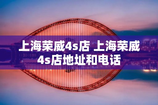上海荣威4s店 上海荣威4s店地址和** 上海荣威4s店 上海荣威4s店地址和**