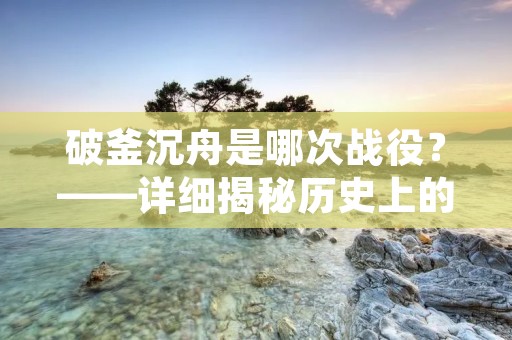 破釜沉舟是哪次战役?——详细揭秘历史上的破釜沉舟战役