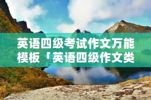 英语四级考试作文万能模板「英语四级作文类型总结」 英语四级考试作文万能模板「英语四级作文类型总结」