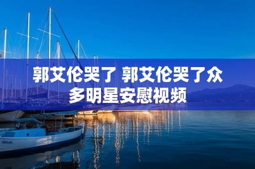 郭艾伦哭了 郭艾伦哭了众多明星安慰视频 郭艾伦哭了 郭艾伦哭了众多明星安慰视频