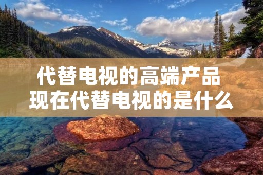 代替电视的高端产品 现在代替电视的是什么