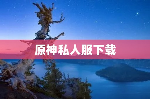 原神私人服下载：畅享独特游戏体验的必备选择