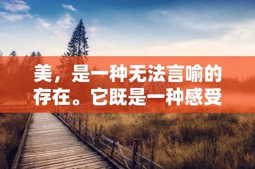 美,是一种无法言喻的存在。它既是一种感受,又是一种状态。美的名言名句,如同一枚闪亮的明星,将美的本质诠释得淋漓尽致。它们不仅能够激发我们对美的追求,更能够让我们在平凡的生活中找到美的存在。下面,让我们一同走进美的世界,感受那些关于美的名言名句。 美,是一种无法言喻的存在。它既是一种感受,又是一种状态。美的名言名句,如同一枚闪亮的明星,将美的本质诠释得淋漓尽致。它们不仅能够激发我们对美的追求,更能够让我们在平凡的生活中找到美的存在。下面,让我们一同走进美的世界,感受那些关于美的名言名句。