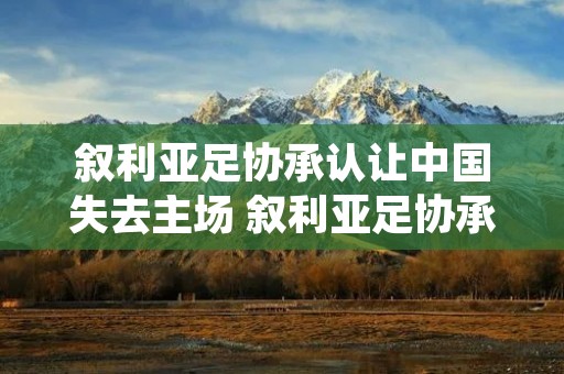 叙利亚足协承认让中国失去主场 叙利亚足协承认让中国失去主场了吗 叙利亚足协承认让中国失去主场 叙利亚足协承认让中国失去主场了吗