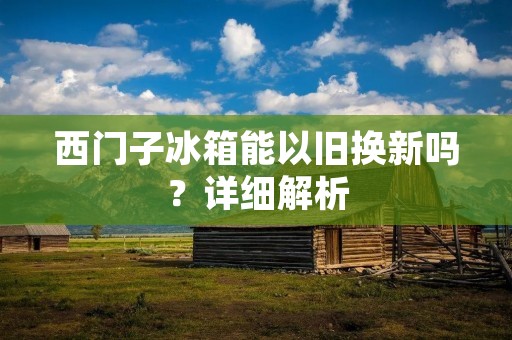 西门子冰箱能以旧换新吗？详细解析