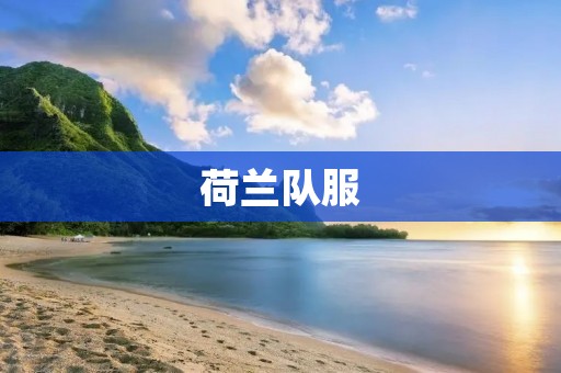 荷兰队服:引领时尚潮流的经典之选 荷兰队服:引领时尚潮流的经典之选
