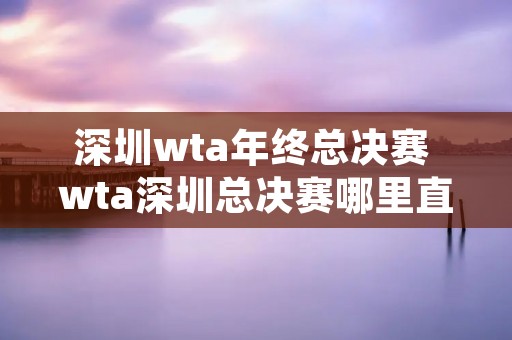 深圳wta年终总决赛 wta深圳总决赛哪里直播 深圳wta年终总决赛 wta深圳总决赛哪里直播