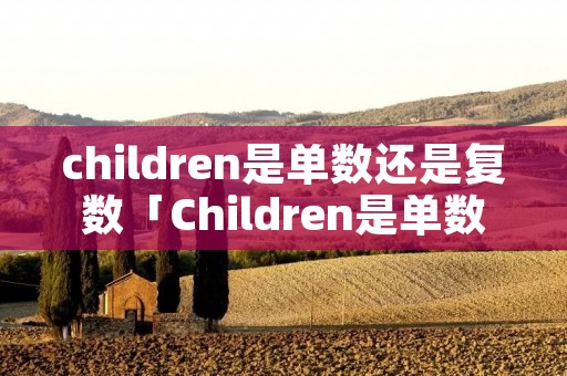 children是单数还是复数「Children是单数还是复数」 children是单数还是复数「Children是单数还是复数」