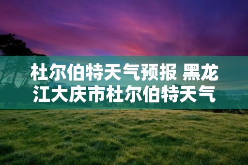 杜尔伯特天气预报 黑龙江大庆市杜尔伯特天气预报