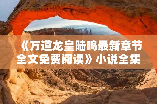 《万道龙皇陆鸣最新章节全文免费阅读》小说全集简介