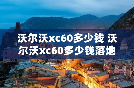 沃尔沃xc60多少钱 沃尔沃xc60多少钱落地 沃尔沃xc60多少钱 沃尔沃xc60多少钱落地