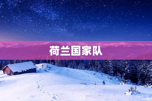 荷兰国家队：传奇辉煌与新征程
