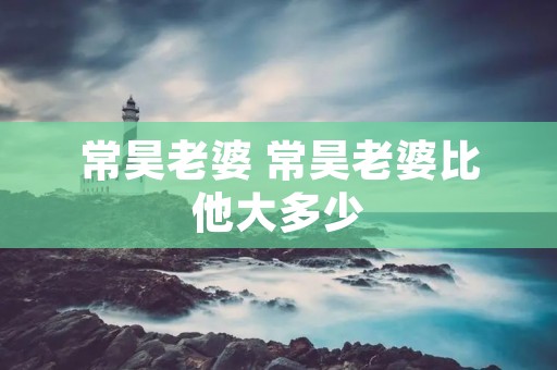 常昊老婆 常昊老婆比他大多少 常昊老婆 常昊老婆比他大多少