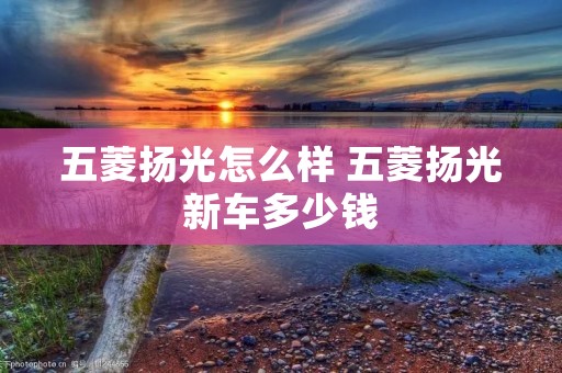 五菱扬光怎么样 五菱扬光新车多少钱 五菱扬光怎么样 五菱扬光新车多少钱