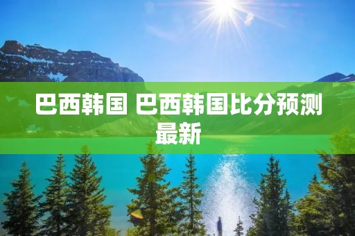巴西韩国 巴西韩国比分预测最新 巴西韩国 巴西韩国比分预测最新